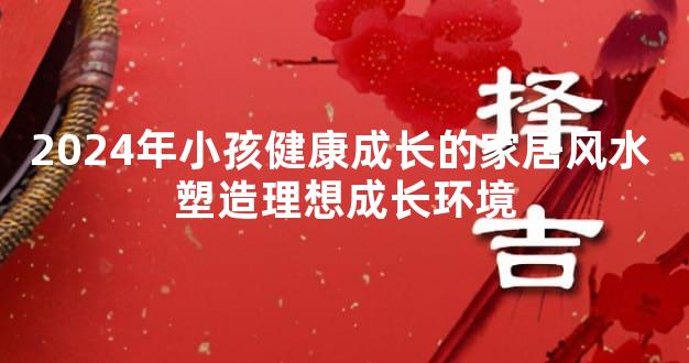 2024年小孩健康成长的家居风水 塑造理想成长环境